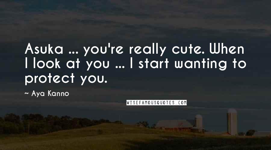 Aya Kanno Quotes: Asuka ... you're really cute. When I look at you ... I start wanting to protect you.