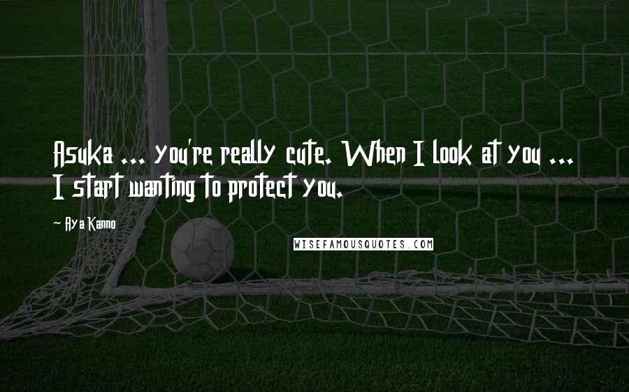 Aya Kanno Quotes: Asuka ... you're really cute. When I look at you ... I start wanting to protect you.