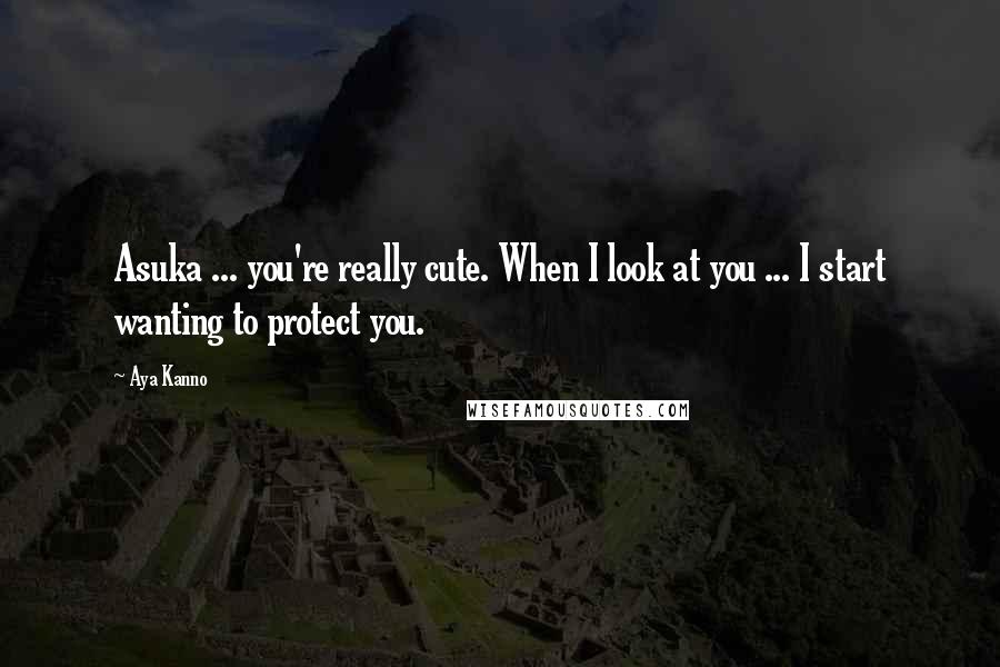 Aya Kanno Quotes: Asuka ... you're really cute. When I look at you ... I start wanting to protect you.