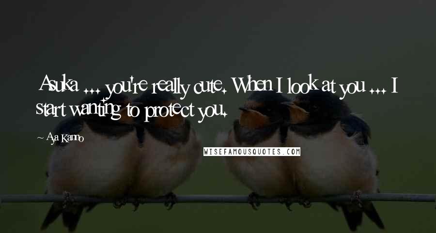 Aya Kanno Quotes: Asuka ... you're really cute. When I look at you ... I start wanting to protect you.