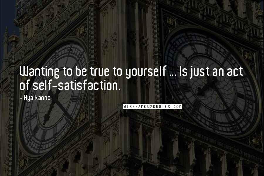 Aya Kanno Quotes: Wanting to be true to yourself ... Is just an act of self-satisfaction.