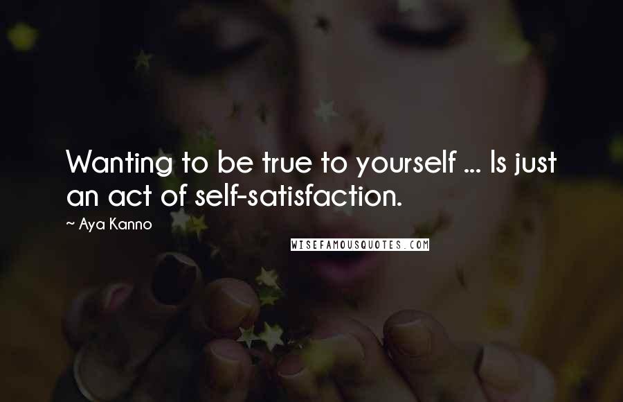 Aya Kanno Quotes: Wanting to be true to yourself ... Is just an act of self-satisfaction.