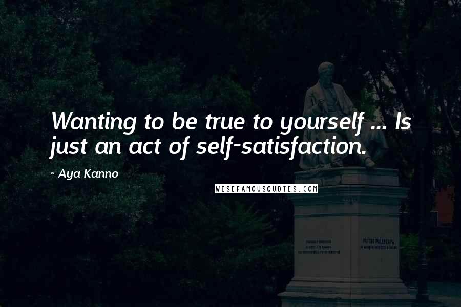 Aya Kanno Quotes: Wanting to be true to yourself ... Is just an act of self-satisfaction.