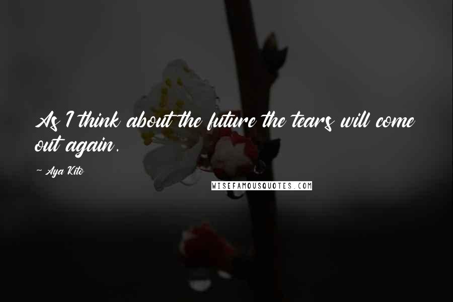 Aya Kito Quotes: As I think about the future the tears will come out again.