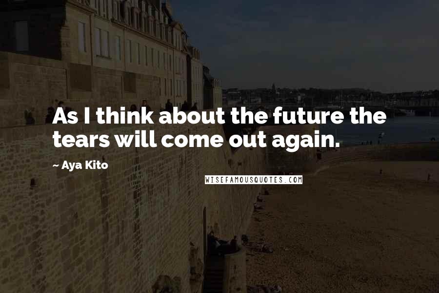 Aya Kito Quotes: As I think about the future the tears will come out again.