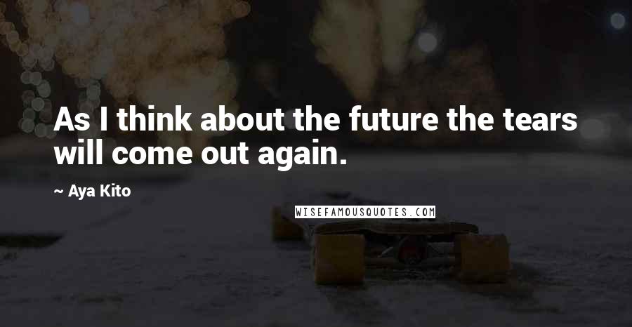 Aya Kito Quotes: As I think about the future the tears will come out again.