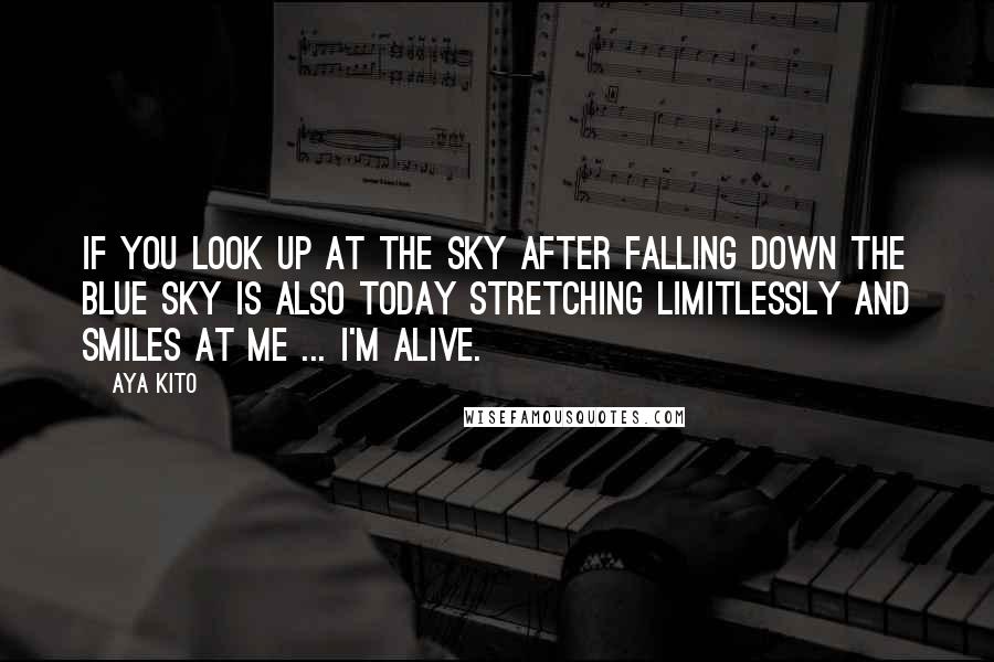 Aya Kito Quotes: If you look up at the sky after falling down the blue sky is also today stretching limitlessly and smiles at me ... I'm alive.
