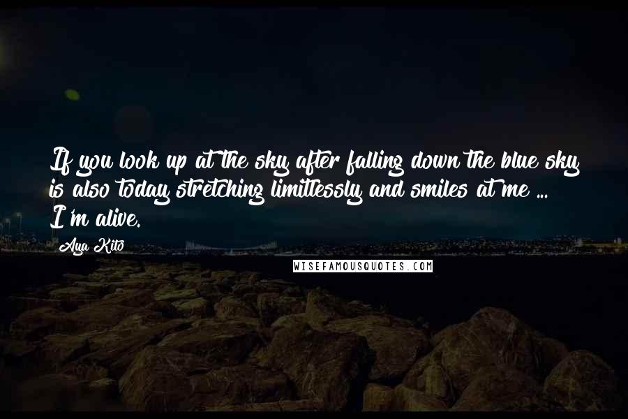 Aya Kito Quotes: If you look up at the sky after falling down the blue sky is also today stretching limitlessly and smiles at me ... I'm alive.