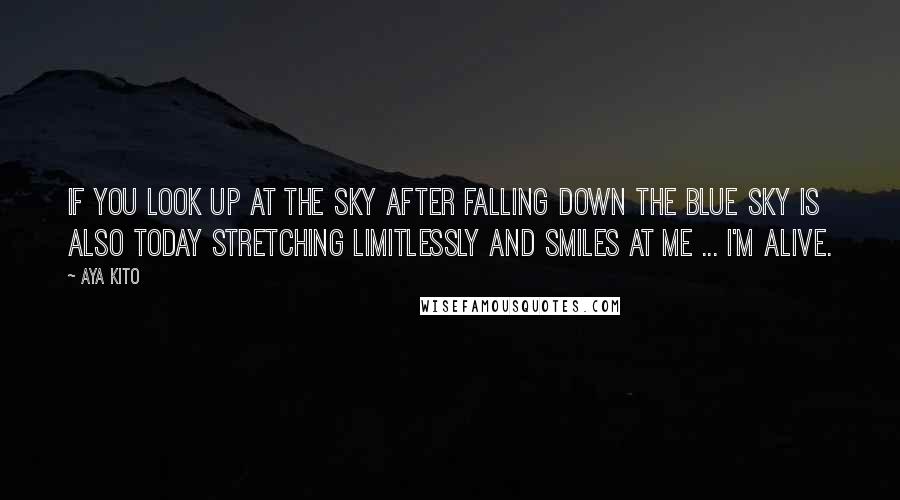 Aya Kito Quotes: If you look up at the sky after falling down the blue sky is also today stretching limitlessly and smiles at me ... I'm alive.