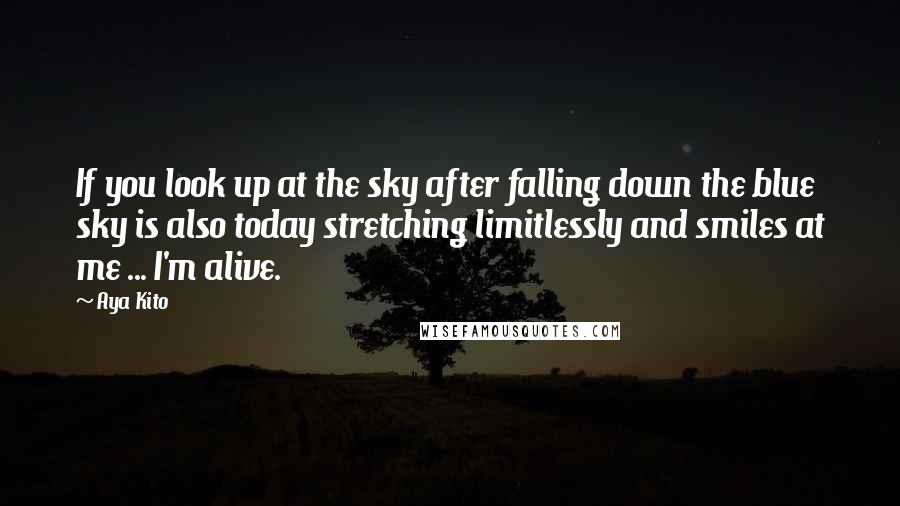 Aya Kito Quotes: If you look up at the sky after falling down the blue sky is also today stretching limitlessly and smiles at me ... I'm alive.