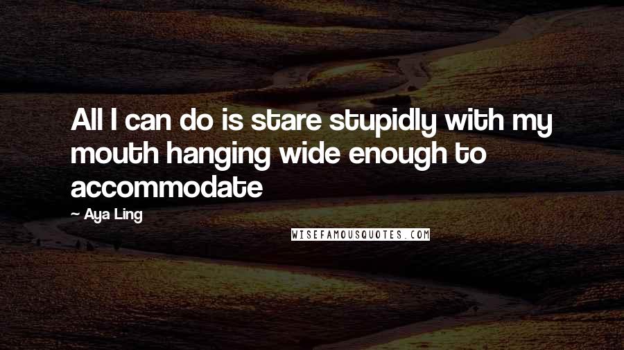 Aya Ling Quotes: All I can do is stare stupidly with my mouth hanging wide enough to accommodate