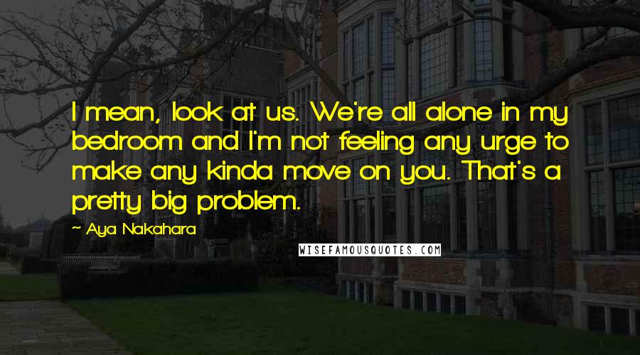 Aya Nakahara Quotes: I mean, look at us. We're all alone in my bedroom and I'm not feeling any urge to make any kinda move on you. That's a pretty big problem.