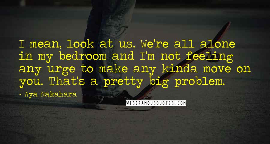 Aya Nakahara Quotes: I mean, look at us. We're all alone in my bedroom and I'm not feeling any urge to make any kinda move on you. That's a pretty big problem.