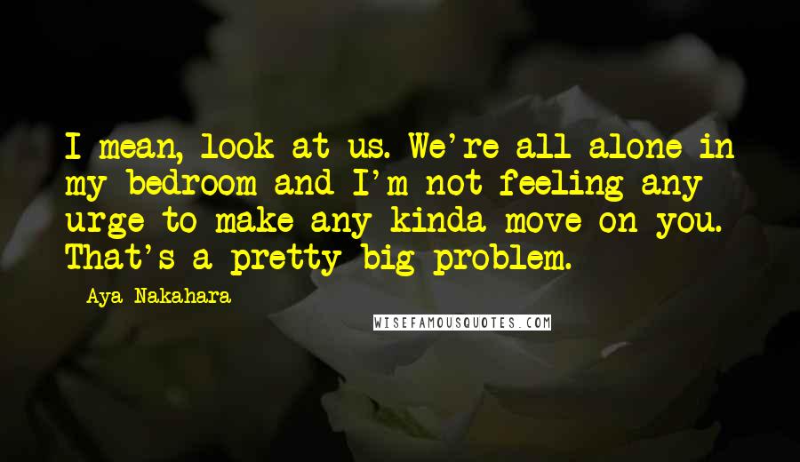 Aya Nakahara Quotes: I mean, look at us. We're all alone in my bedroom and I'm not feeling any urge to make any kinda move on you. That's a pretty big problem.