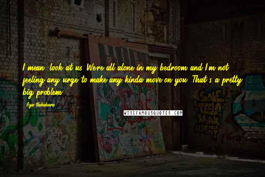 Aya Nakahara Quotes: I mean, look at us. We're all alone in my bedroom and I'm not feeling any urge to make any kinda move on you. That's a pretty big problem.