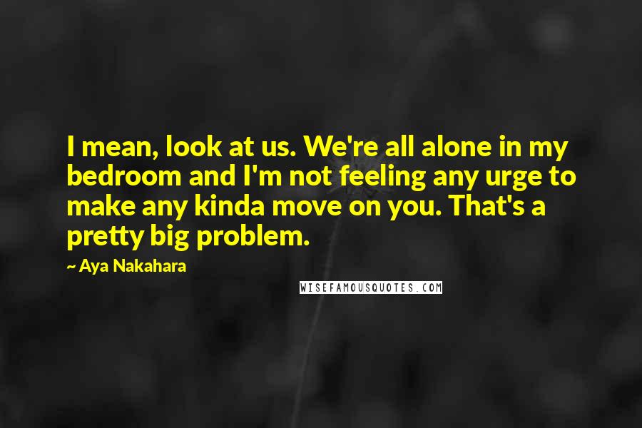 Aya Nakahara Quotes: I mean, look at us. We're all alone in my bedroom and I'm not feeling any urge to make any kinda move on you. That's a pretty big problem.