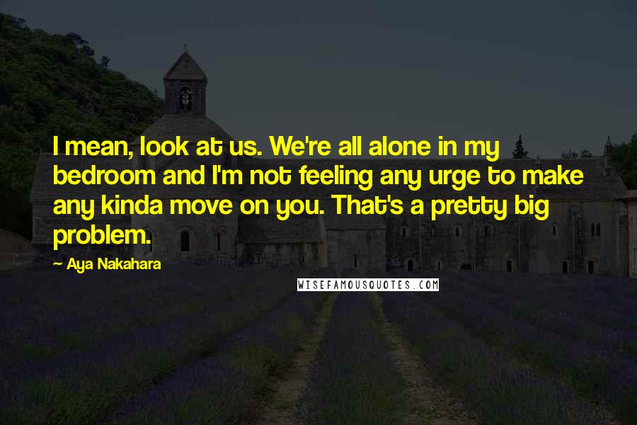 Aya Nakahara Quotes: I mean, look at us. We're all alone in my bedroom and I'm not feeling any urge to make any kinda move on you. That's a pretty big problem.