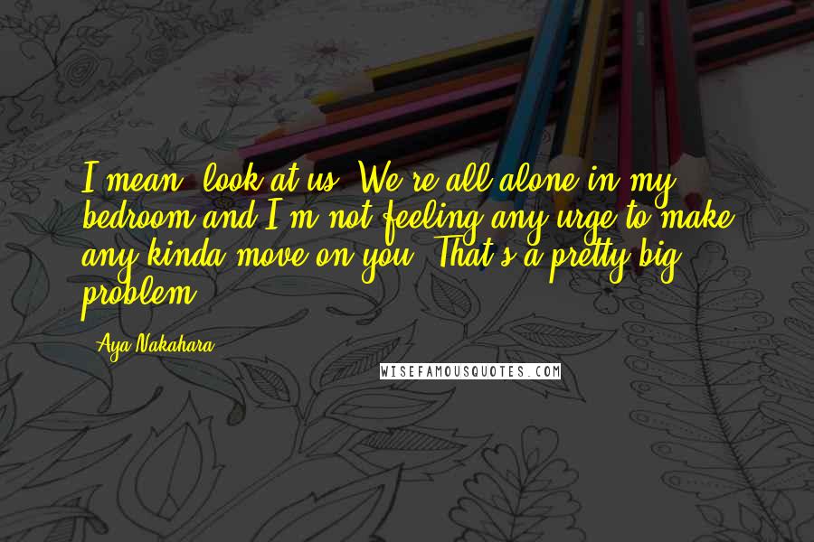 Aya Nakahara Quotes: I mean, look at us. We're all alone in my bedroom and I'm not feeling any urge to make any kinda move on you. That's a pretty big problem.