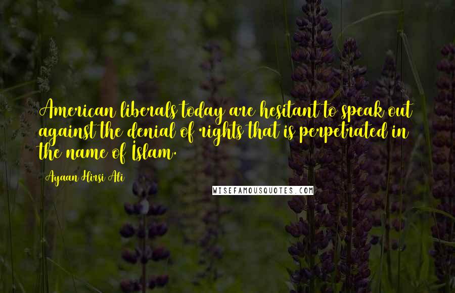 Ayaan Hirsi Ali Quotes: American liberals today are hesitant to speak out against the denial of rights that is perpetrated in the name of Islam.