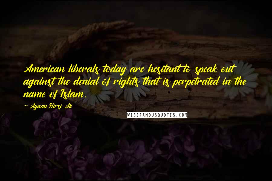 Ayaan Hirsi Ali Quotes: American liberals today are hesitant to speak out against the denial of rights that is perpetrated in the name of Islam.