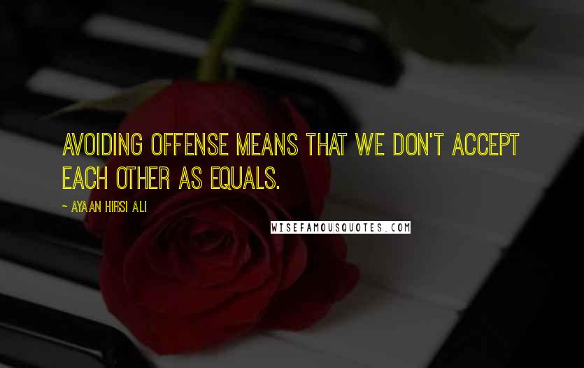 Ayaan Hirsi Ali Quotes: Avoiding offense means that we don't accept each other as equals.