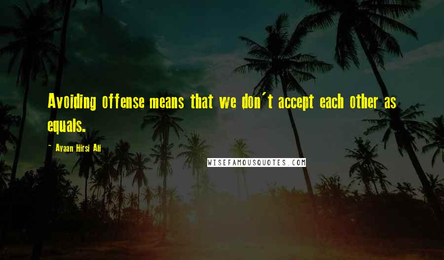 Ayaan Hirsi Ali Quotes: Avoiding offense means that we don't accept each other as equals.