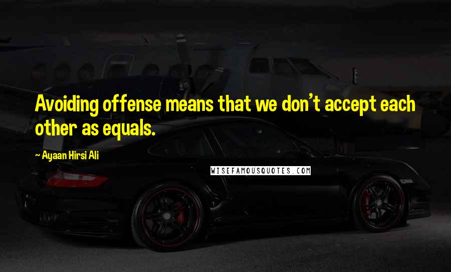 Ayaan Hirsi Ali Quotes: Avoiding offense means that we don't accept each other as equals.