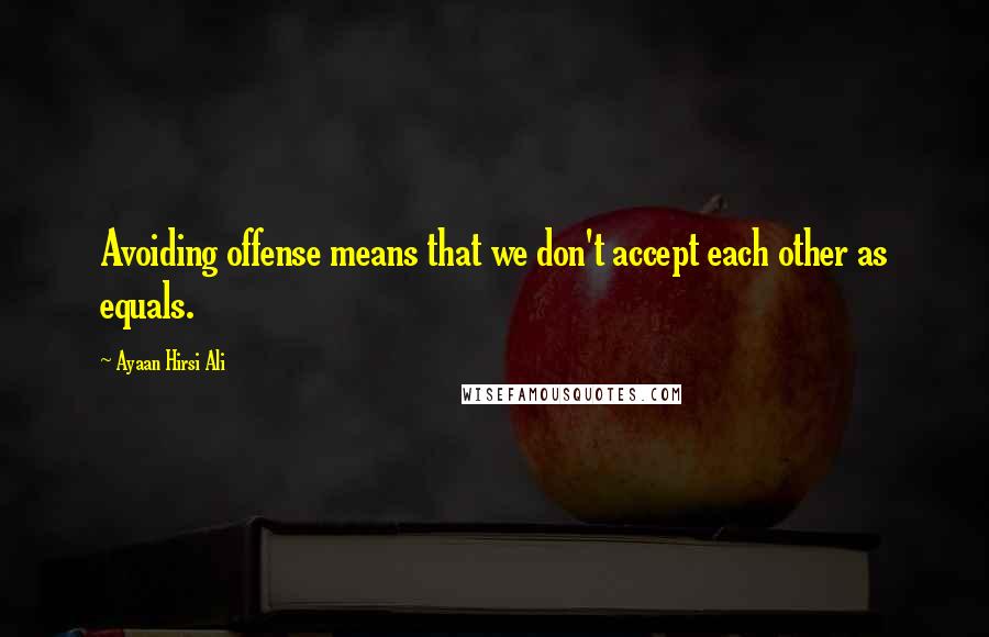 Ayaan Hirsi Ali Quotes: Avoiding offense means that we don't accept each other as equals.