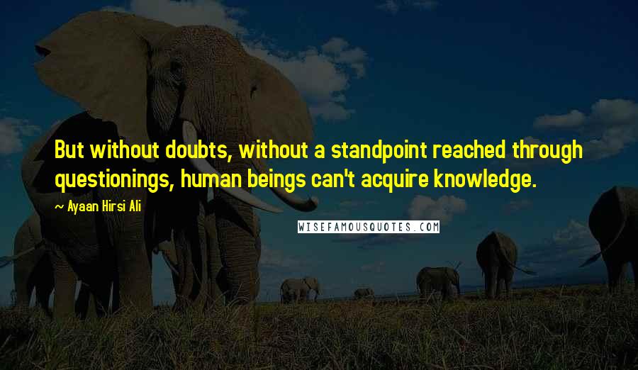 Ayaan Hirsi Ali Quotes: But without doubts, without a standpoint reached through questionings, human beings can't acquire knowledge.