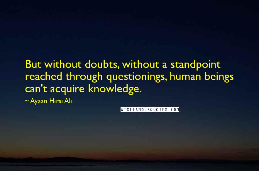 Ayaan Hirsi Ali Quotes: But without doubts, without a standpoint reached through questionings, human beings can't acquire knowledge.