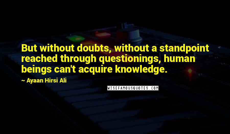 Ayaan Hirsi Ali Quotes: But without doubts, without a standpoint reached through questionings, human beings can't acquire knowledge.