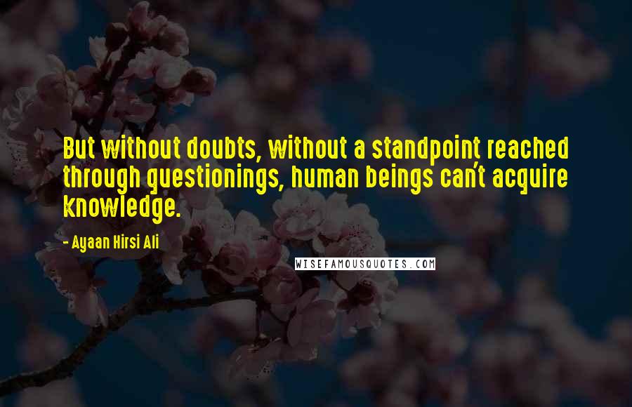 Ayaan Hirsi Ali Quotes: But without doubts, without a standpoint reached through questionings, human beings can't acquire knowledge.