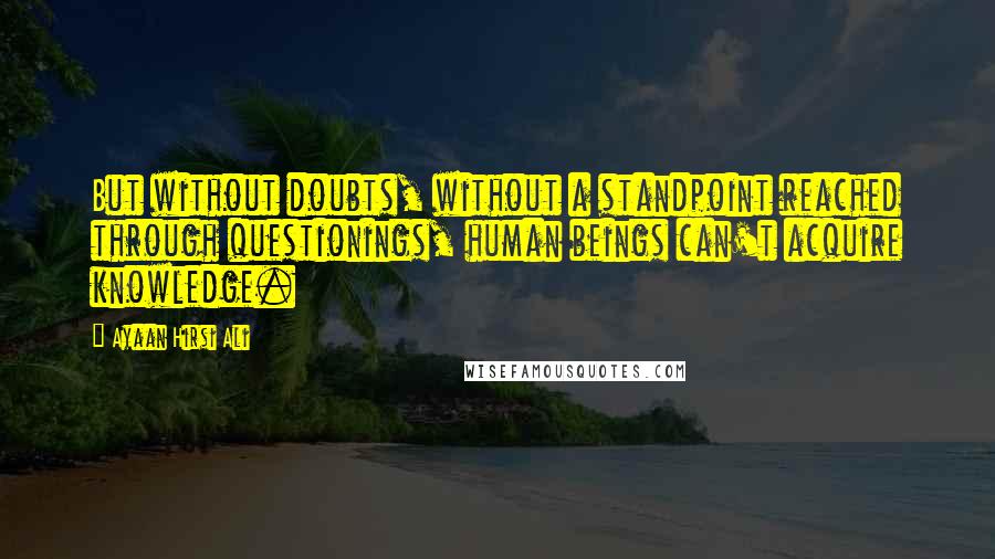 Ayaan Hirsi Ali Quotes: But without doubts, without a standpoint reached through questionings, human beings can't acquire knowledge.
