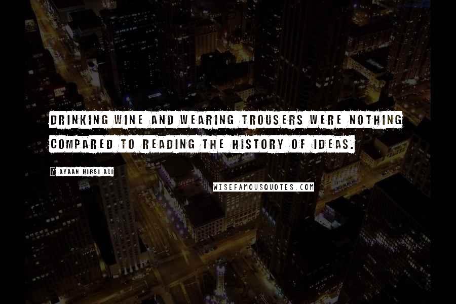 Ayaan Hirsi Ali Quotes: Drinking wine and wearing trousers were nothing compared to reading the history of ideas.