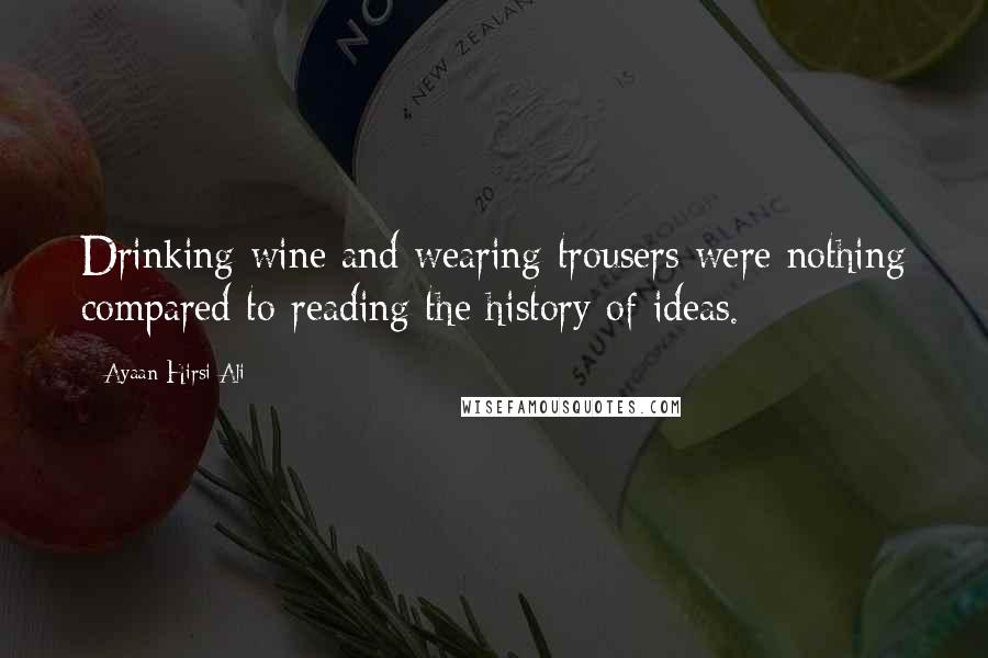 Ayaan Hirsi Ali Quotes: Drinking wine and wearing trousers were nothing compared to reading the history of ideas.