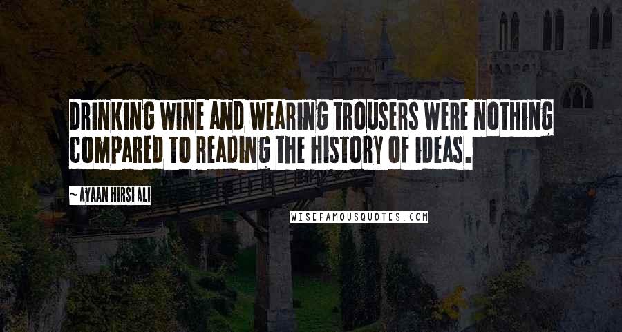 Ayaan Hirsi Ali Quotes: Drinking wine and wearing trousers were nothing compared to reading the history of ideas.