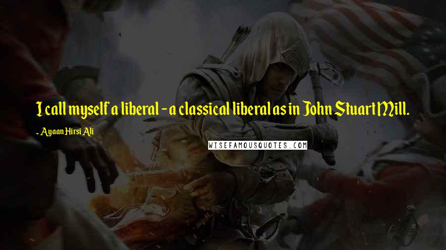 Ayaan Hirsi Ali Quotes: I call myself a liberal - a classical liberal as in John Stuart Mill.