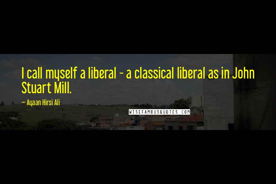 Ayaan Hirsi Ali Quotes: I call myself a liberal - a classical liberal as in John Stuart Mill.