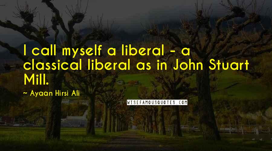Ayaan Hirsi Ali Quotes: I call myself a liberal - a classical liberal as in John Stuart Mill.