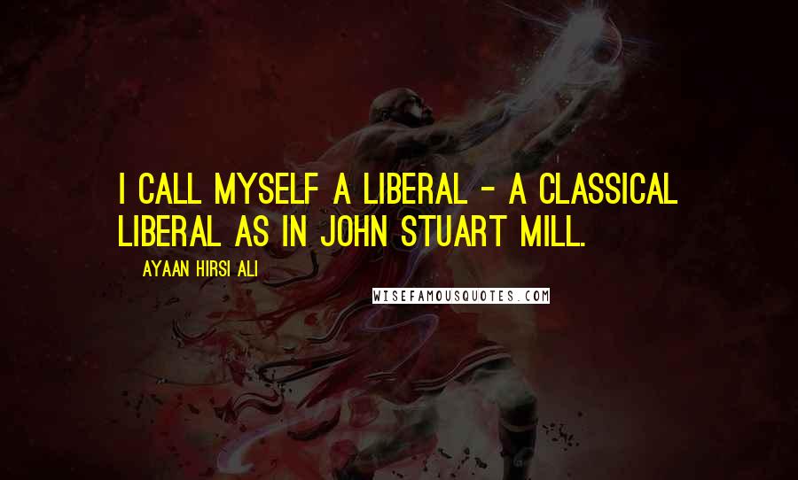 Ayaan Hirsi Ali Quotes: I call myself a liberal - a classical liberal as in John Stuart Mill.