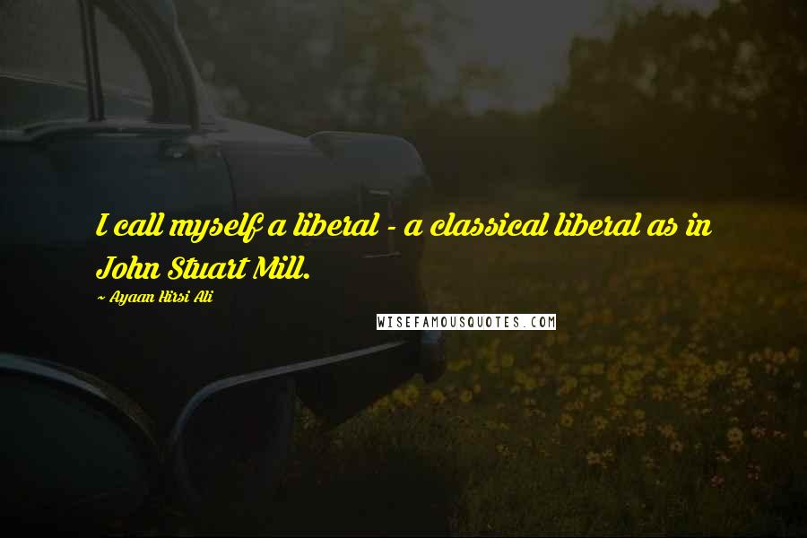 Ayaan Hirsi Ali Quotes: I call myself a liberal - a classical liberal as in John Stuart Mill.