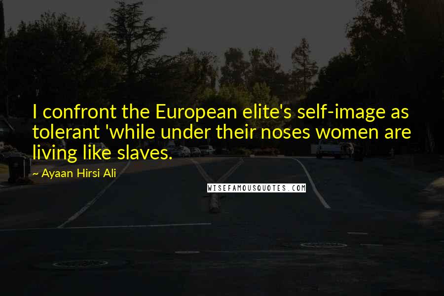 Ayaan Hirsi Ali Quotes: I confront the European elite's self-image as tolerant 'while under their noses women are living like slaves.