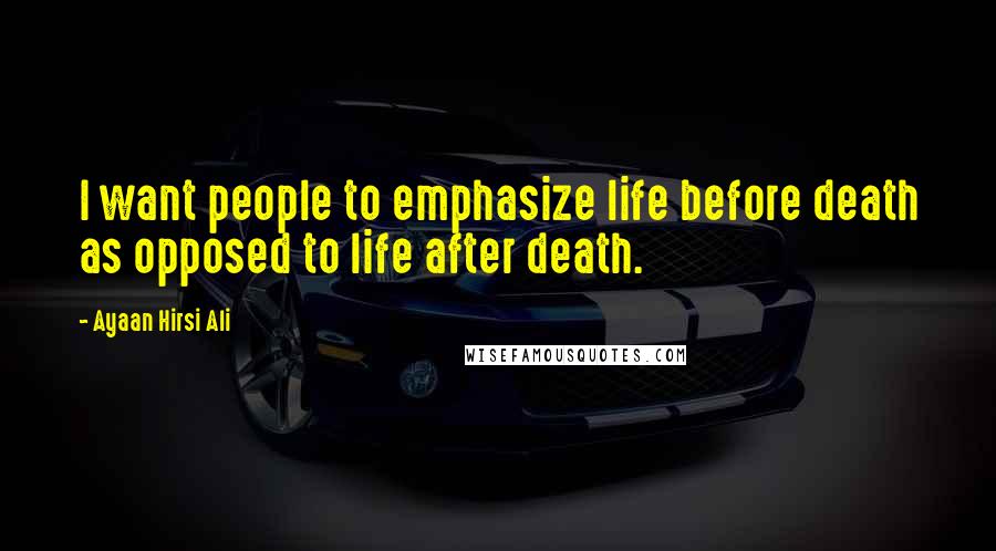 Ayaan Hirsi Ali Quotes: I want people to emphasize life before death as opposed to life after death.