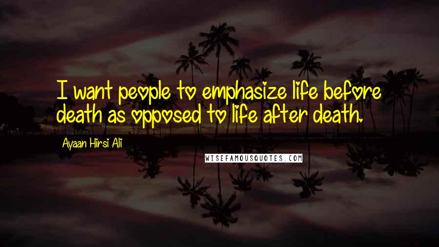 Ayaan Hirsi Ali Quotes: I want people to emphasize life before death as opposed to life after death.