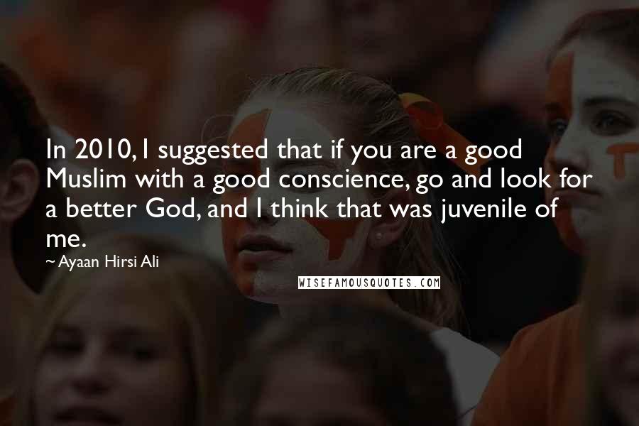 Ayaan Hirsi Ali Quotes: In 2010, I suggested that if you are a good Muslim with a good conscience, go and look for a better God, and I think that was juvenile of me.