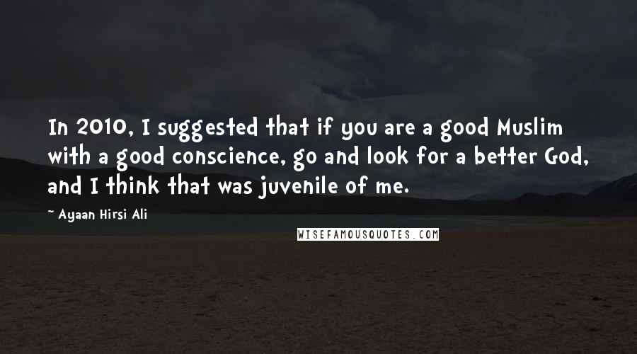 Ayaan Hirsi Ali Quotes: In 2010, I suggested that if you are a good Muslim with a good conscience, go and look for a better God, and I think that was juvenile of me.