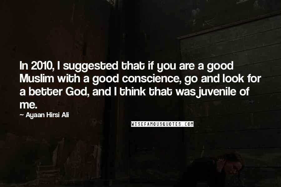 Ayaan Hirsi Ali Quotes: In 2010, I suggested that if you are a good Muslim with a good conscience, go and look for a better God, and I think that was juvenile of me.