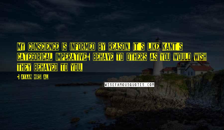Ayaan Hirsi Ali Quotes: My conscience is informed by reason. It's like Kant's categorical imperative: behave to others as you would wish they behaved to you.