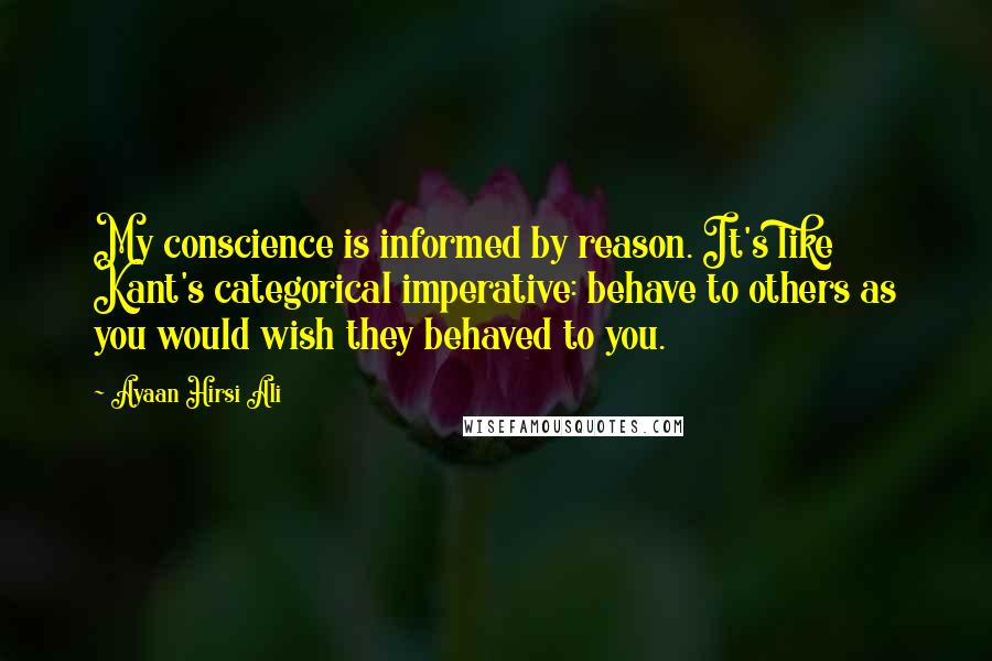 Ayaan Hirsi Ali Quotes: My conscience is informed by reason. It's like Kant's categorical imperative: behave to others as you would wish they behaved to you.