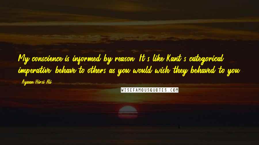 Ayaan Hirsi Ali Quotes: My conscience is informed by reason. It's like Kant's categorical imperative: behave to others as you would wish they behaved to you.